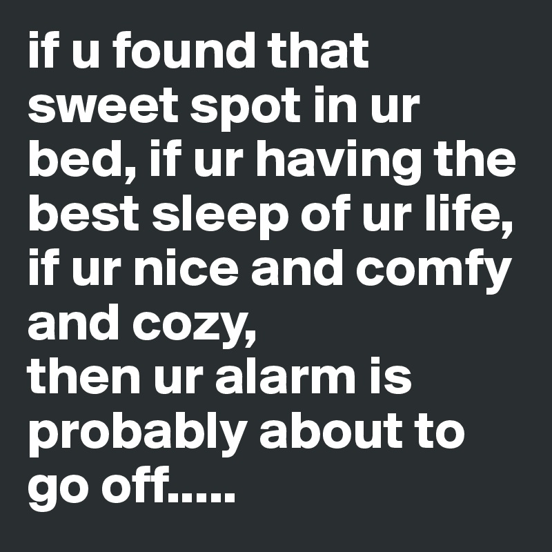 if u found that sweet spot in ur bed, if ur having the best sleep of ur life, if ur nice and comfy and cozy,
then ur alarm is probably about to go off.....