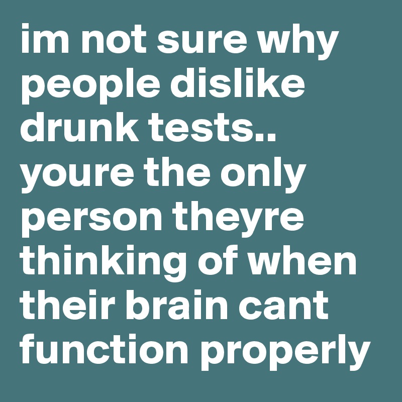 im not sure why people dislike drunk tests.. youre the only person theyre thinking of when their brain cant function properly 