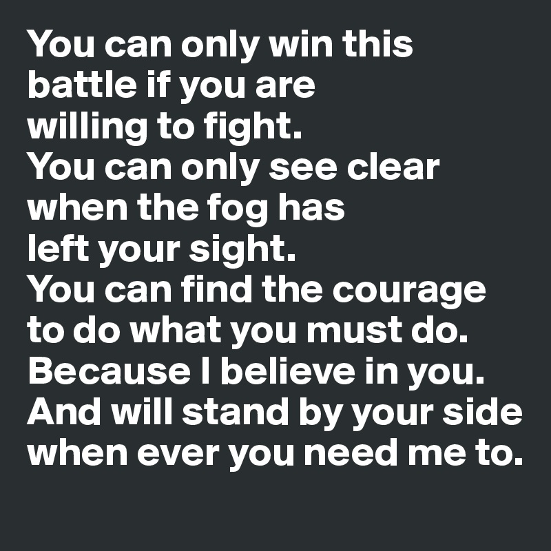 You can only win this battle if you are 
willing to fight. 
You can only see clear 
when the fog has 
left your sight. 
You can find the courage to do what you must do. Because I believe in you. And will stand by your side when ever you need me to.