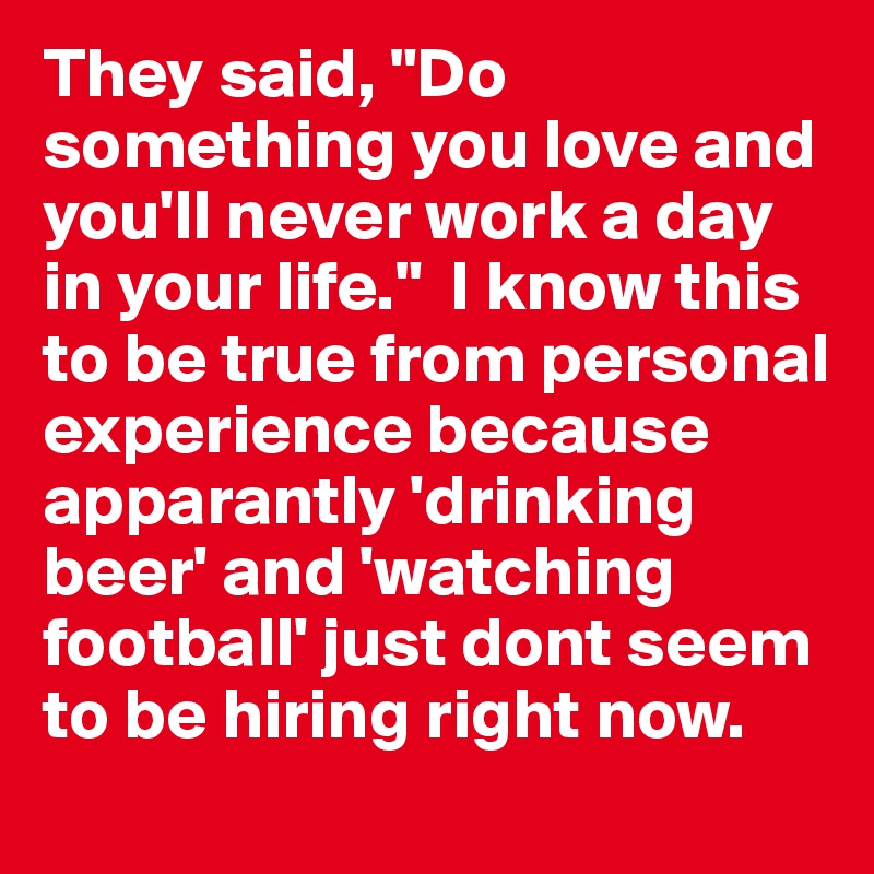 They said, "Do something you love and you'll never work a day in your life."  I know this to be true from personal experience because apparantly 'drinking beer' and 'watching football' just dont seem to be hiring right now.