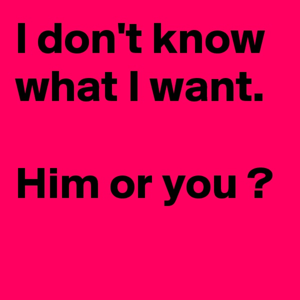 I don't know  what I want. 

Him or you ?