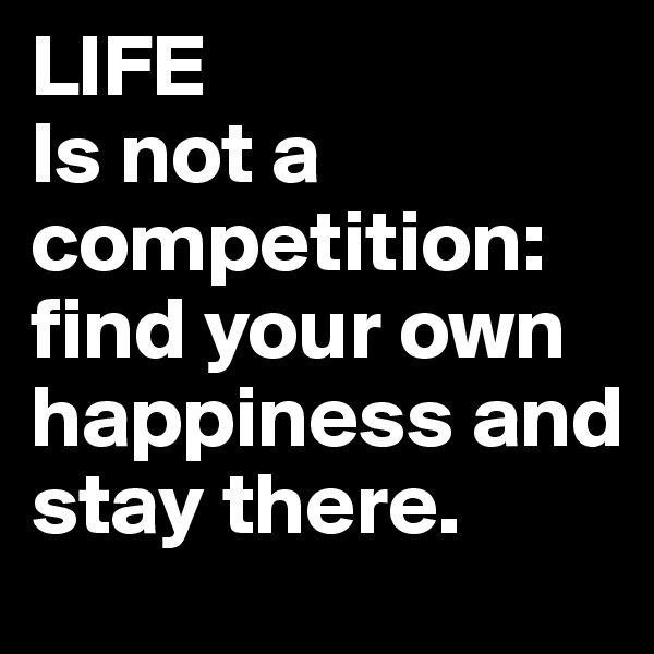 LIFE
Is not a competition: find your own happiness and stay there.