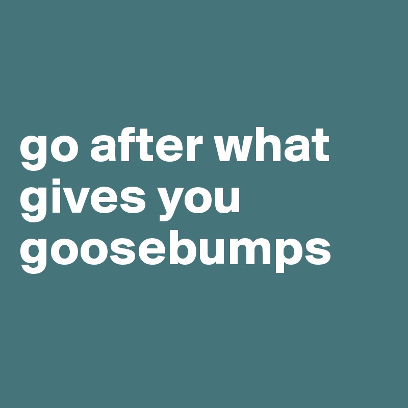 

go after what gives you goosebumps

