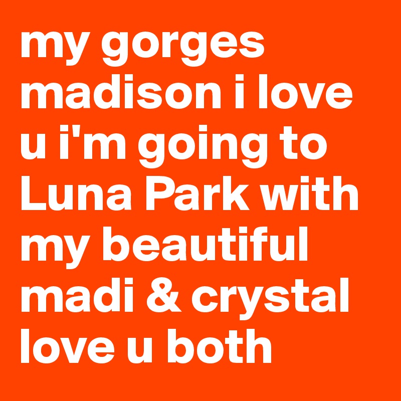 my gorges madison i love u i'm going to Luna Park with my beautiful madi & crystal love u both