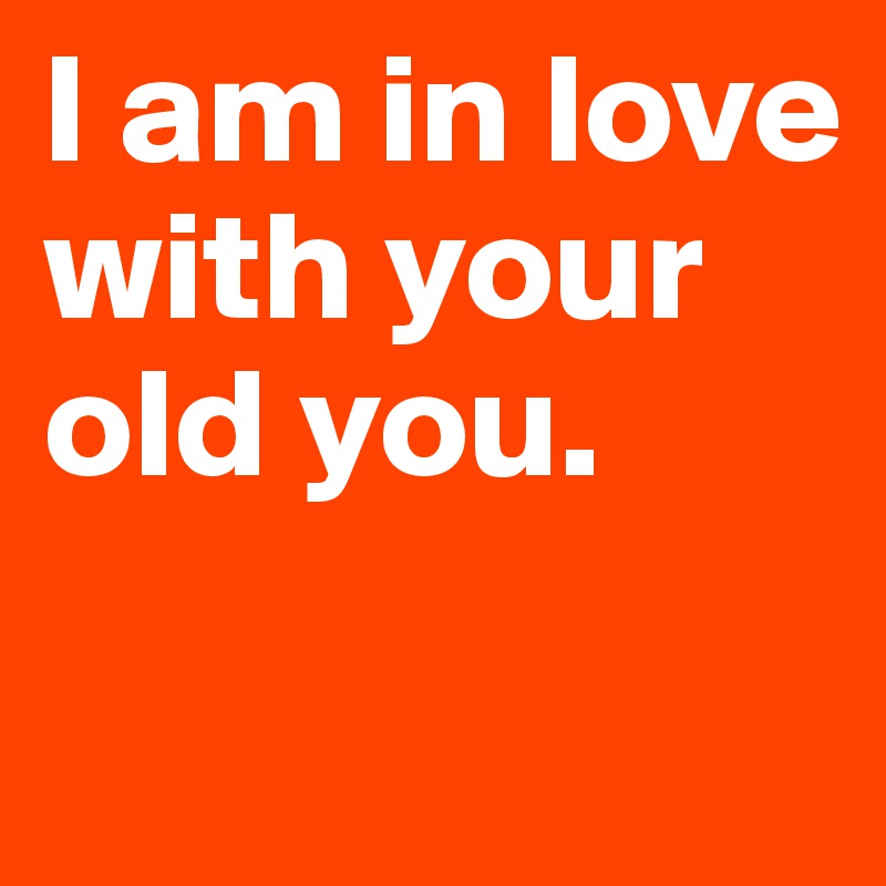 I am in love with your old you. 
