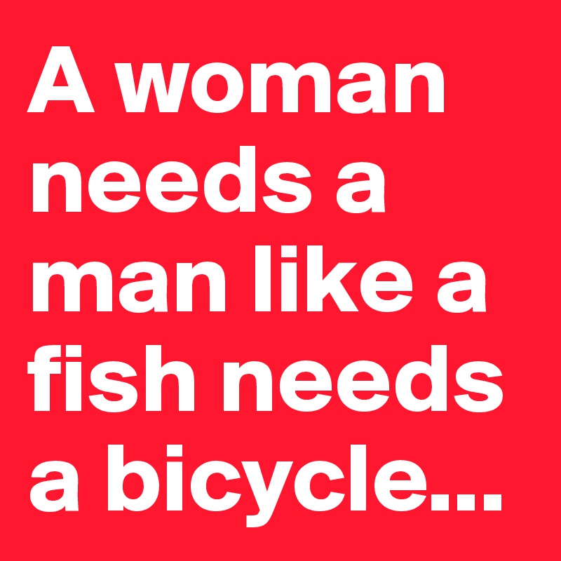 A woman needs a man like a fish needs a bicycle...
