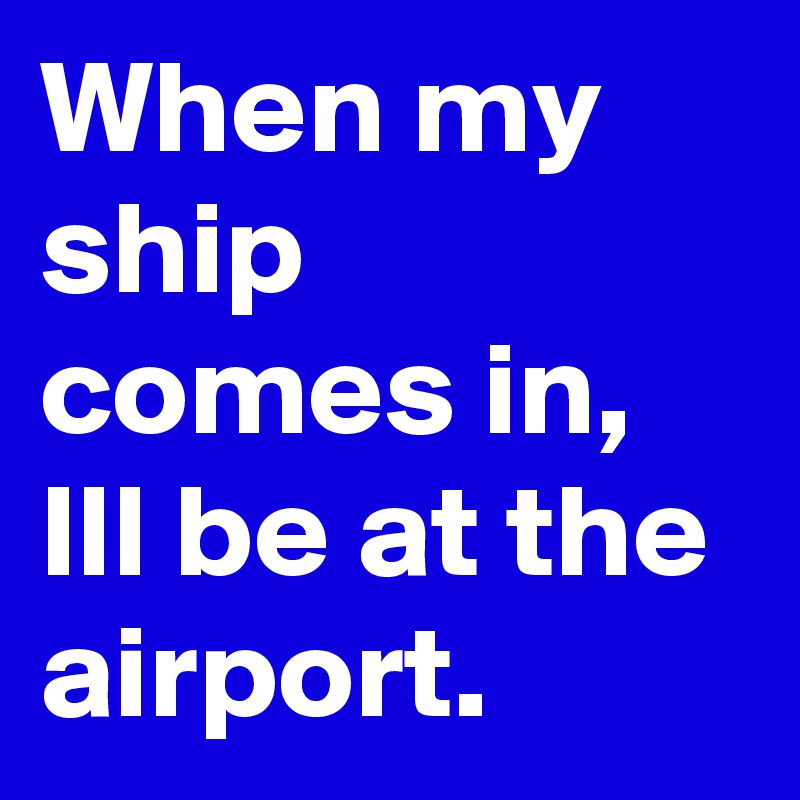 When my ship comes in, Ill be at the airport.   