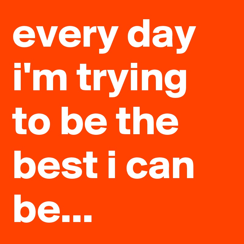 every day i'm trying to be the best i can be...