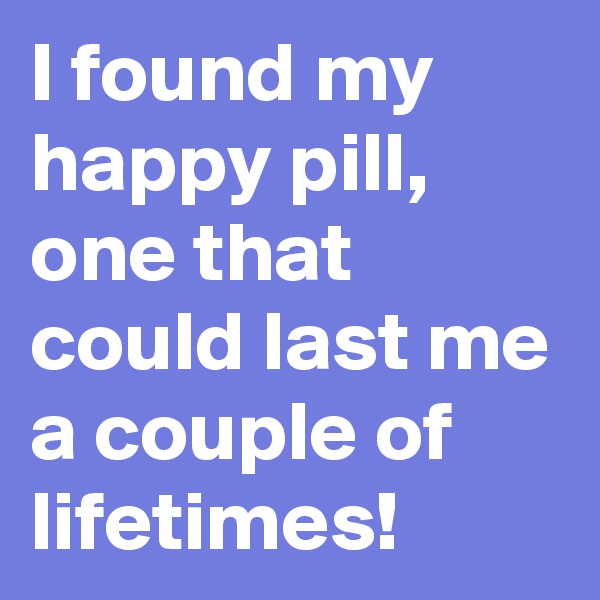 I found my happy pill, one that could last me a couple of lifetimes! 