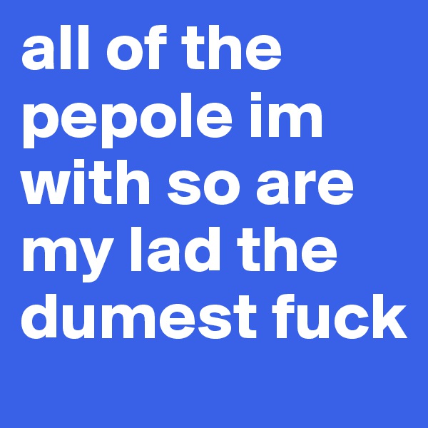 all of the pepole im with so are my lad the dumest fuck 