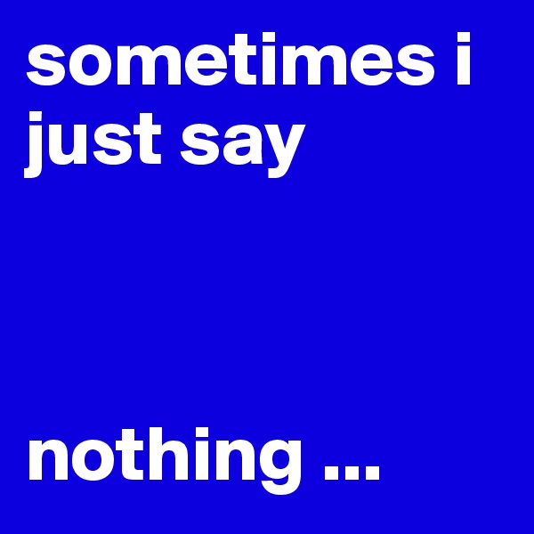 sometimes i just say 



nothing ...
