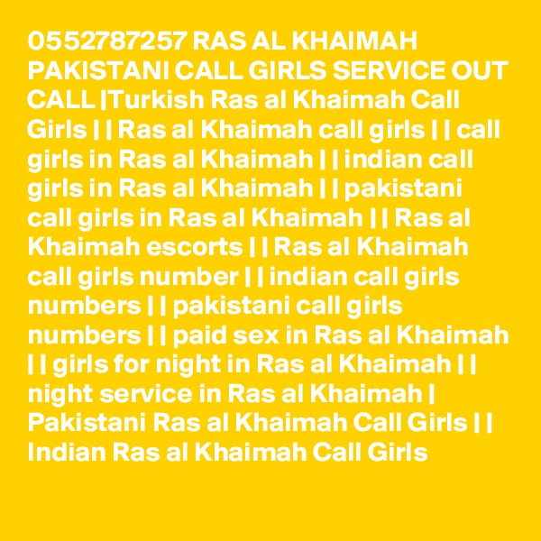 0552787257 RAS AL KHAIMAH PAKISTANI CALL GIRLS SERVICE OUT CALL |Turkish Ras al Khaimah Call Girls | | Ras al Khaimah call girls | | call girls in Ras al Khaimah | | indian call girls in Ras al Khaimah | | pakistani call girls in Ras al Khaimah | | Ras al Khaimah escorts | | Ras al Khaimah call girls number | | indian call girls numbers | | pakistani call girls numbers | | paid sex in Ras al Khaimah | | girls for night in Ras al Khaimah | | night service in Ras al Khaimah | Pakistani Ras al Khaimah Call Girls | | Indian Ras al Khaimah Call Girls 