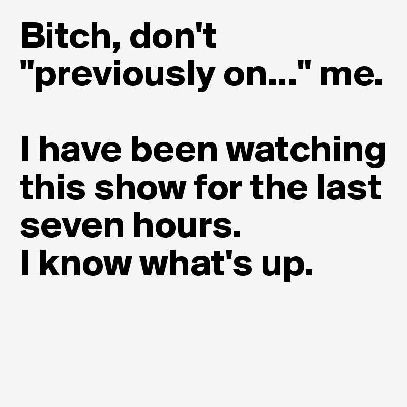Bitch, don't "previously on..." me. 

I have been watching this show for the last seven hours. 
I know what's up. 

