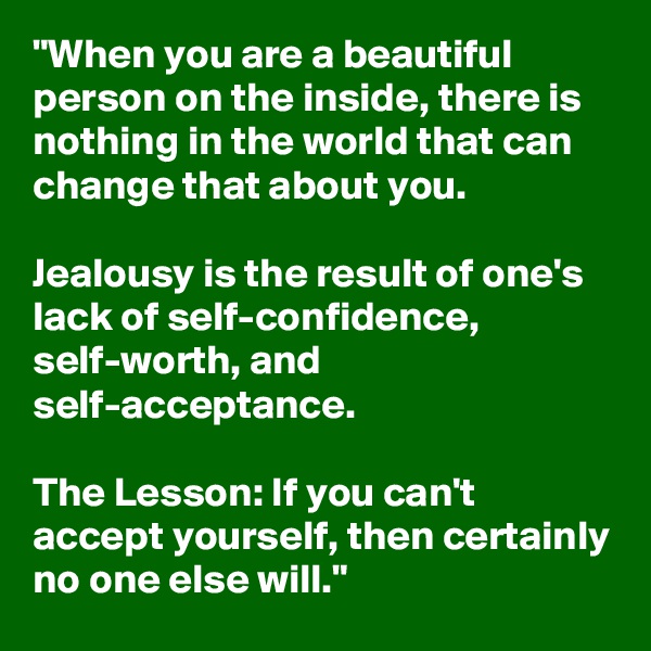 "When you are a beautiful person on the inside, there is nothing in the world that can change that about you. 

Jealousy is the result of one's lack of self-confidence, self-worth, and self-acceptance. 

The Lesson: If you can't accept yourself, then certainly no one else will."