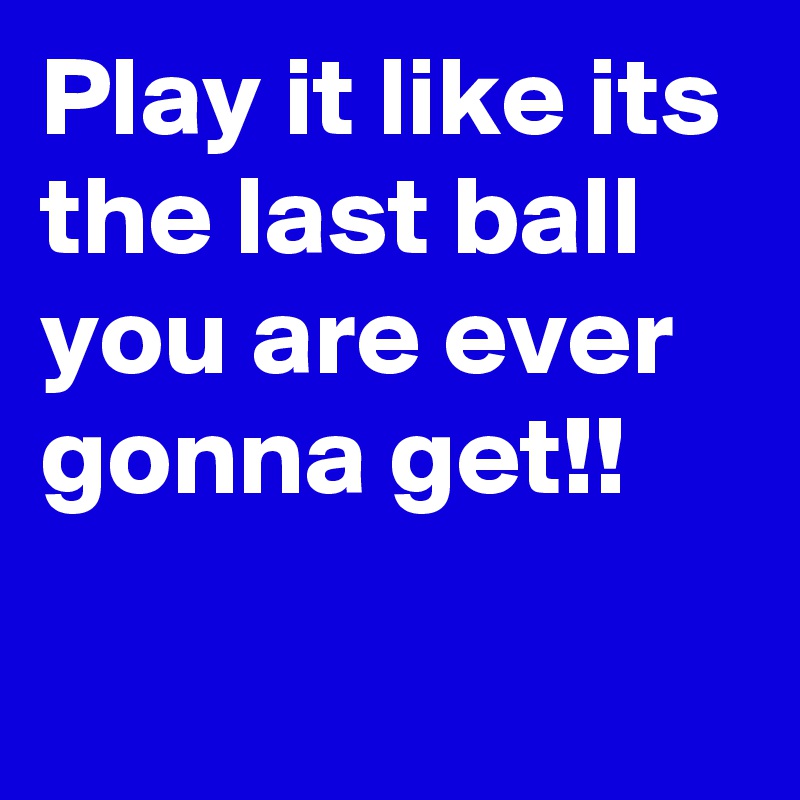 Play it like its the last ball you are ever gonna get!!

