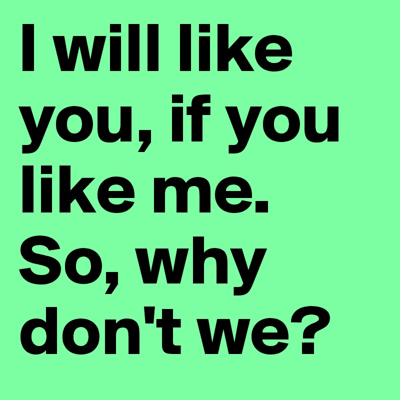 I will like you, if you like me. So, why don't we?