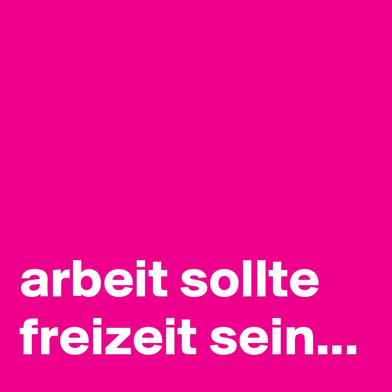 



arbeit sollte freizeit sein...