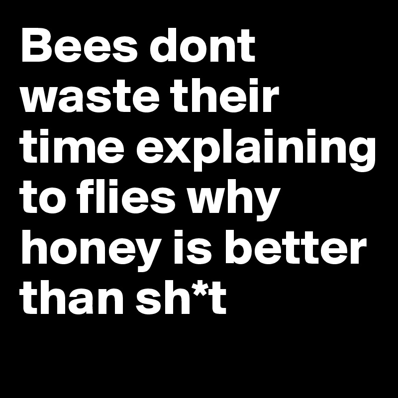 Bees dont waste their time explaining to flies why honey is better than sh*t
