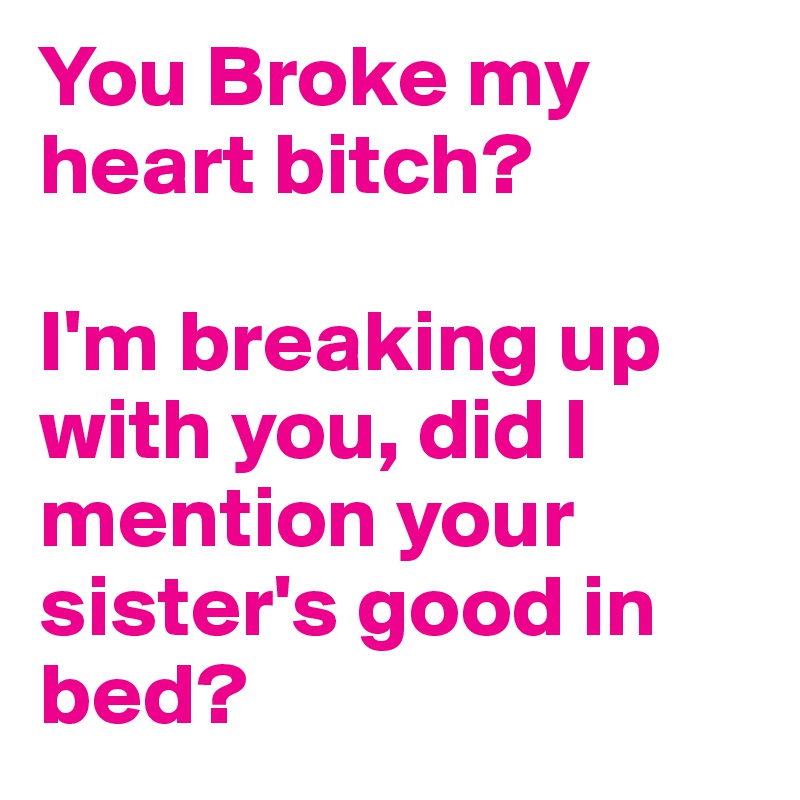 You Broke my heart bitch?

I'm breaking up with you, did I mention your sister's good in bed?