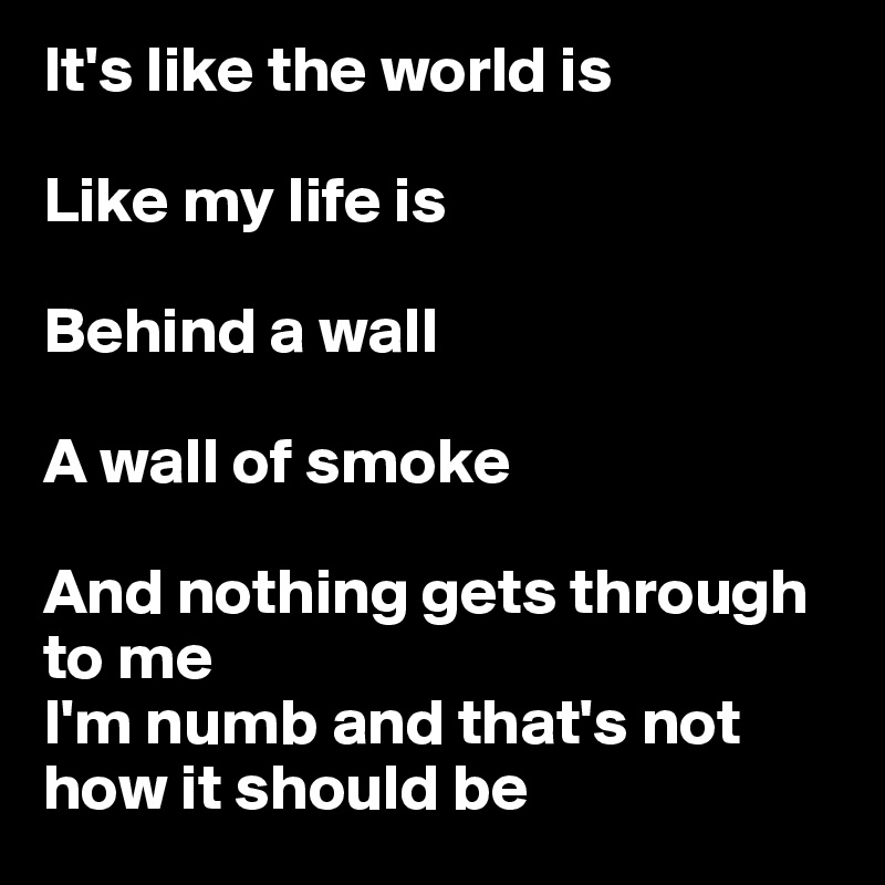 It's like the world is

Like my life is

Behind a wall

A wall of smoke

And nothing gets through to me
I'm numb and that's not how it should be