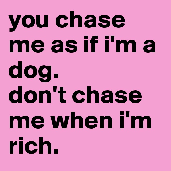 you chase me as if i'm a dog.
don't chase me when i'm rich.