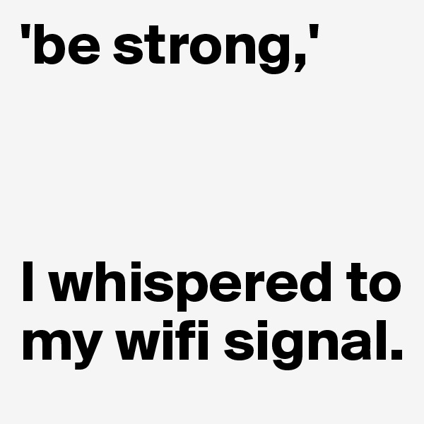 'be strong,'



I whispered to my wifi signal.