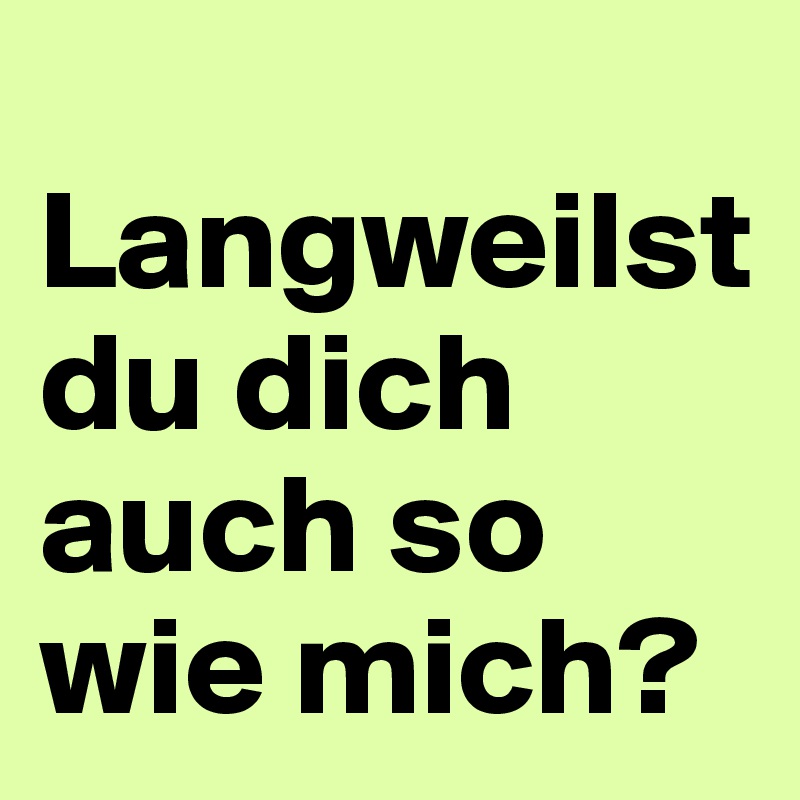 
Langweilst du dich auch so wie mich?