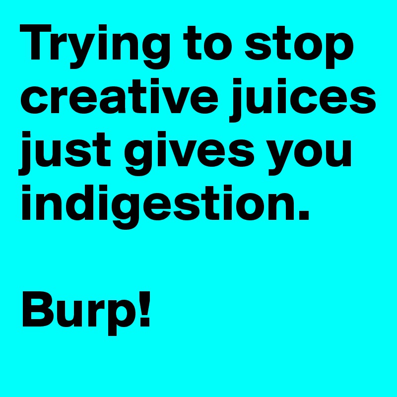 Trying to stop creative juices just gives you indigestion.

Burp!