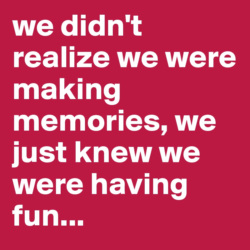 we didn't realize we were making memories, we just knew we were having fun...