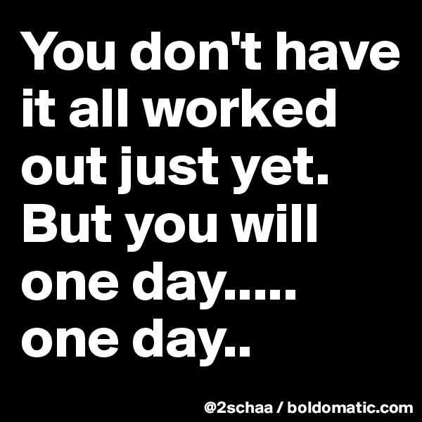 You don't have it all worked out just yet. But you will one day..... one day..
