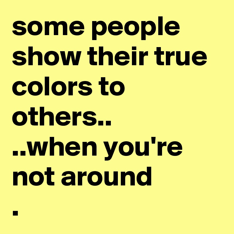 some people show their true colors to others..
..when you're not around
. 