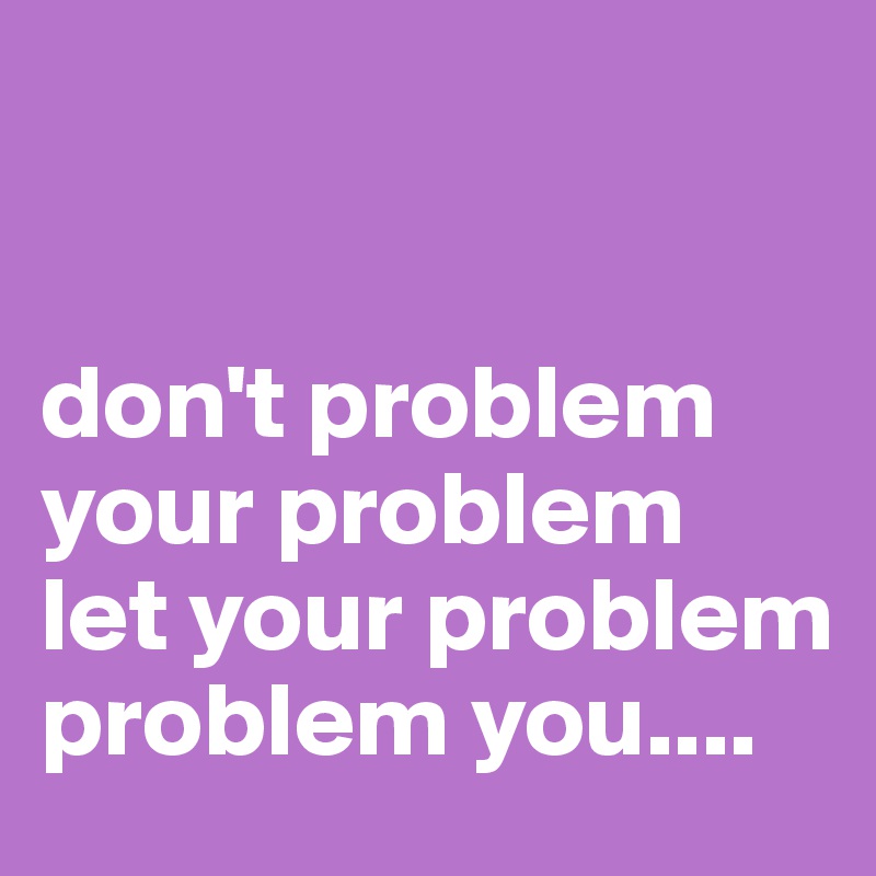 


don't problem your problem  let your problem
problem you....