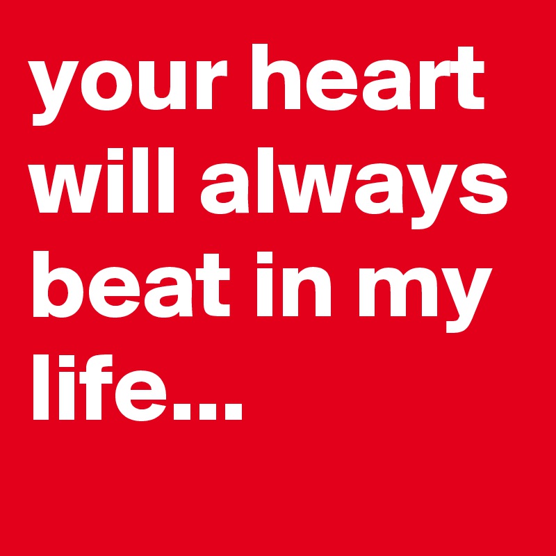 your heart will always beat in my life...
