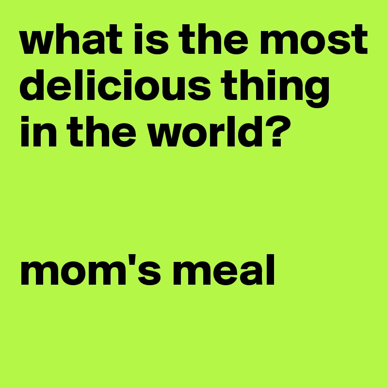 what is the most delicious thing  in the world? 


mom's meal
