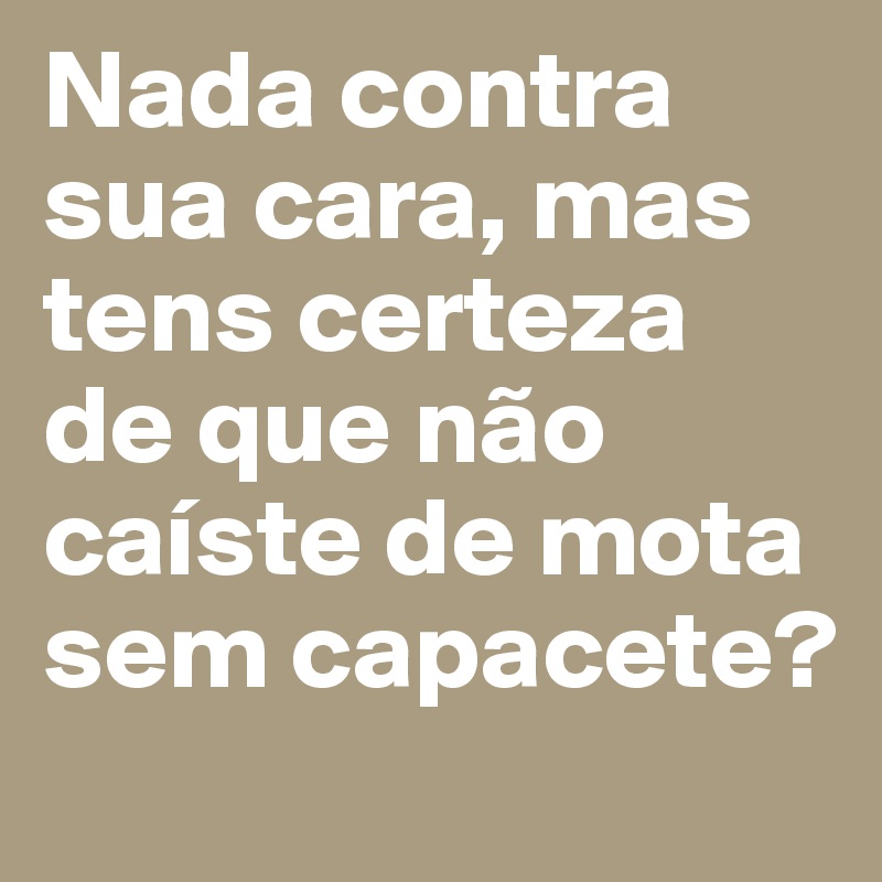 Nada contra sua cara, mas tens certeza de que não caíste de mota sem capacete?