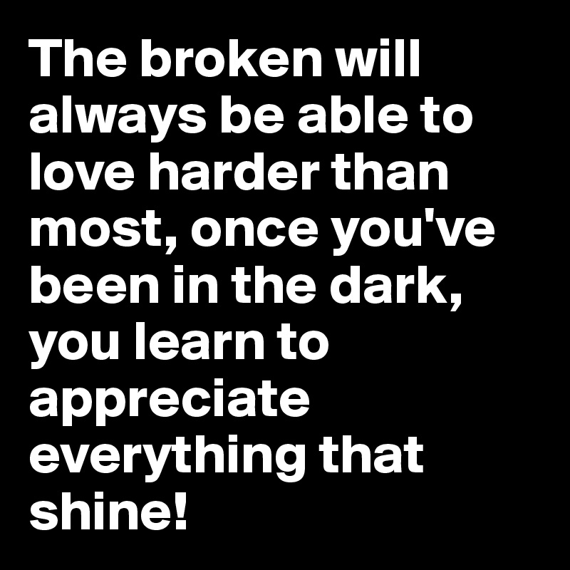 The broken will always be able to love harder than most, once you've been in the dark, you learn to appreciate everything that shine!