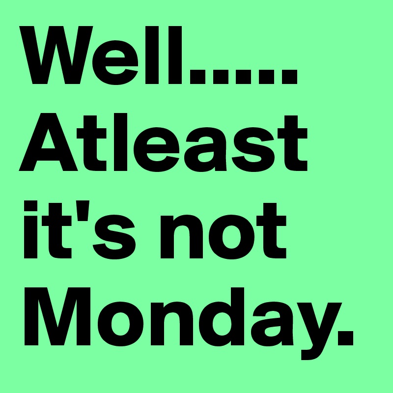 Well..... Atleast it's not Monday. 
