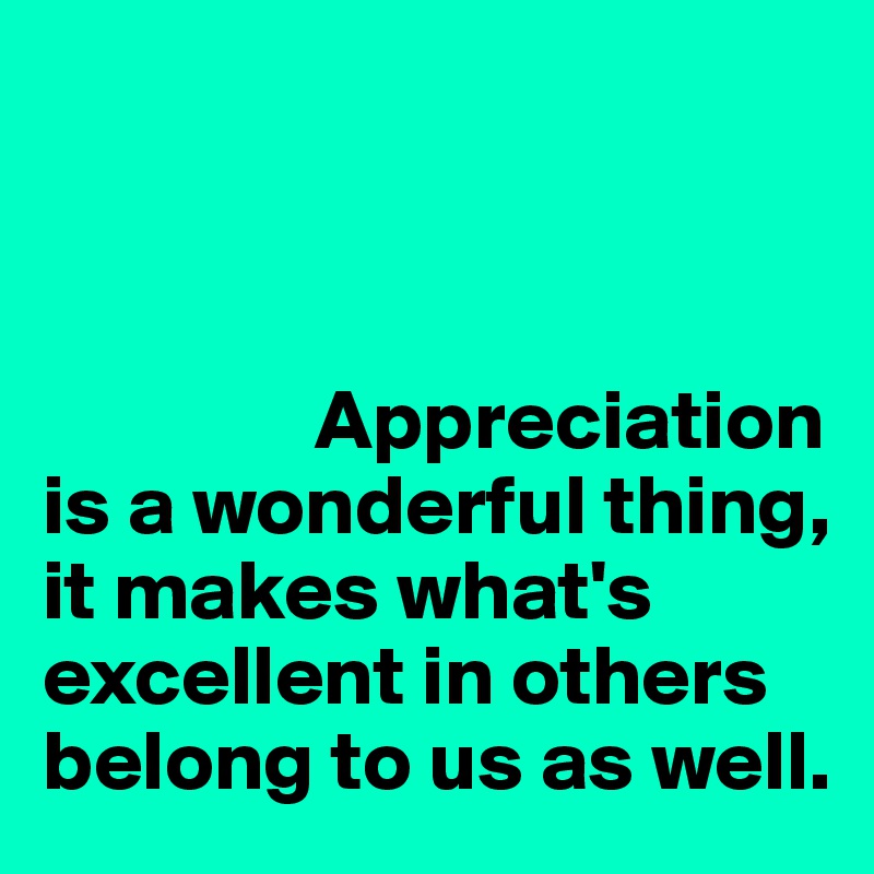 Appreciation is a wonderful thing, it makes what's excellent in others ...