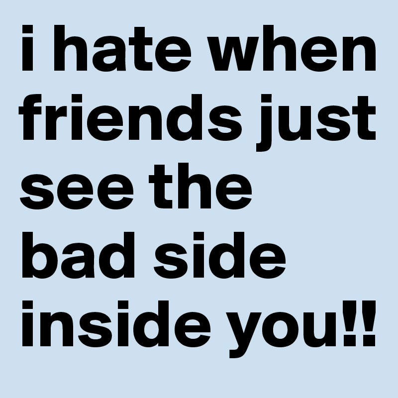 i hate when friends just see the bad side inside you!!