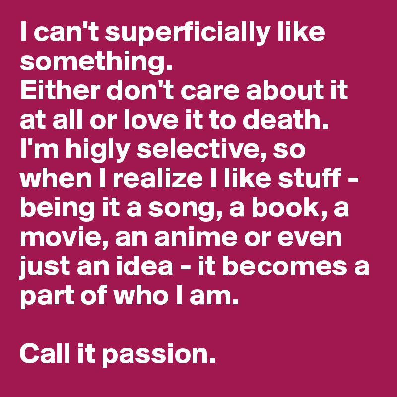 I can't superficially like something. 
Either don't care about it at all or love it to death. 
I'm higly selective, so when I realize I like stuff - being it a song, a book, a movie, an anime or even just an idea - it becomes a part of who I am.

Call it passion.