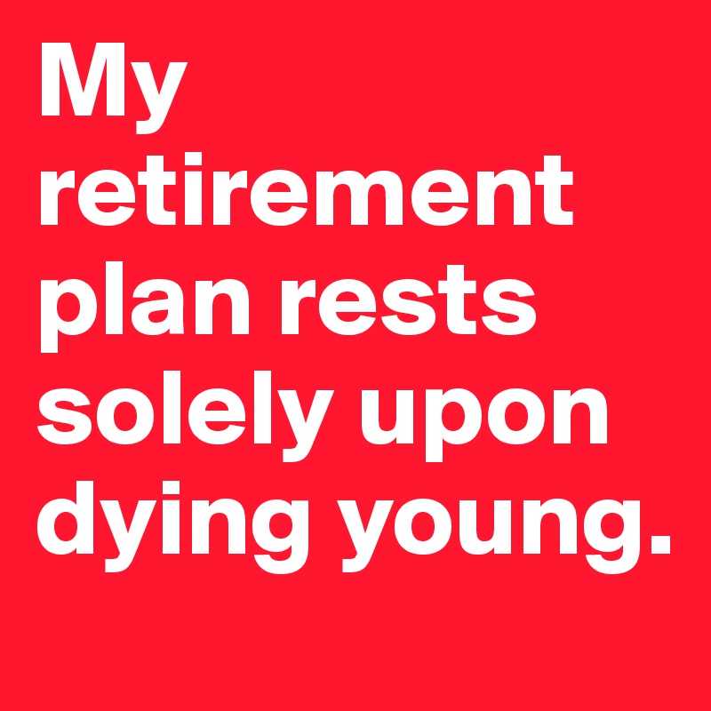My retirement plan rests solely upon dying young.