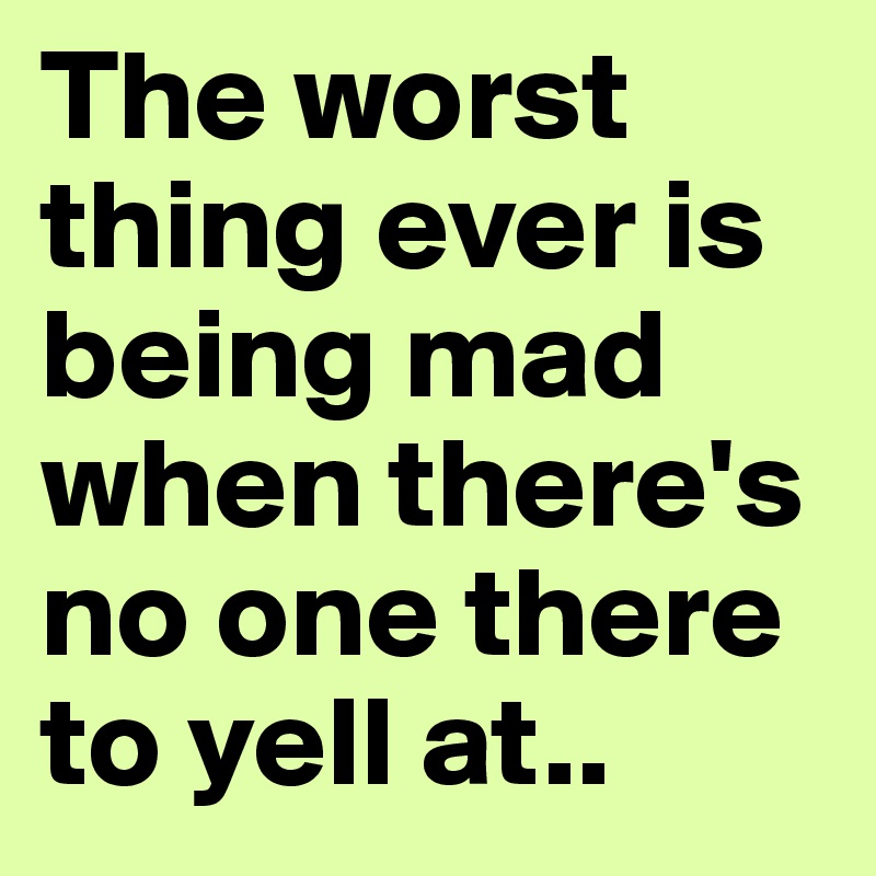 The worst thing ever is being mad when there's no one there to yell at..