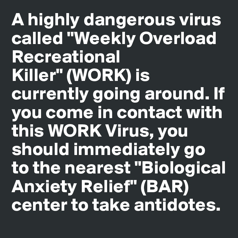 A highly dangerous virus called "Weekly Overload Recreational Killer" (WORK) is currently going around. If you come in contact with this WORK Virus, you should immediately go to the nearest "Biological Anxiety Relief" (BAR) center to take antidotes.