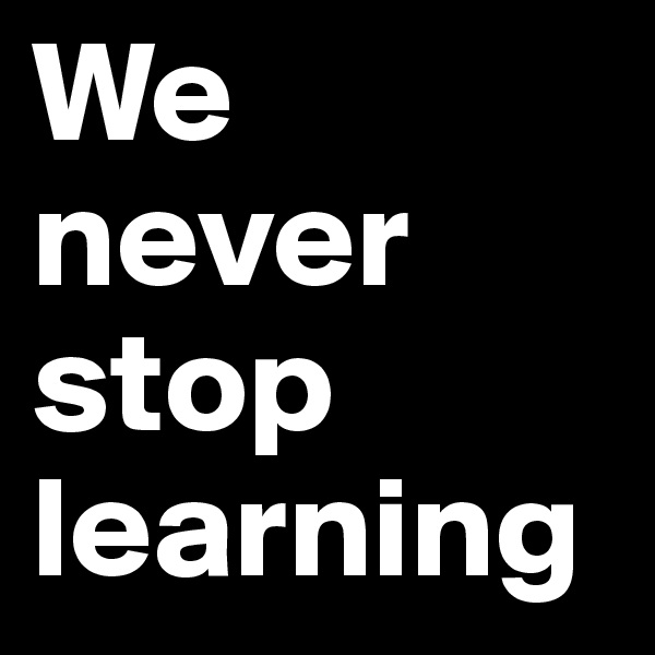 We never stop learning 