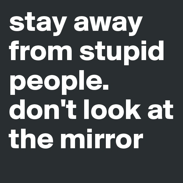 stay away from stupid people. don't look at the mirror