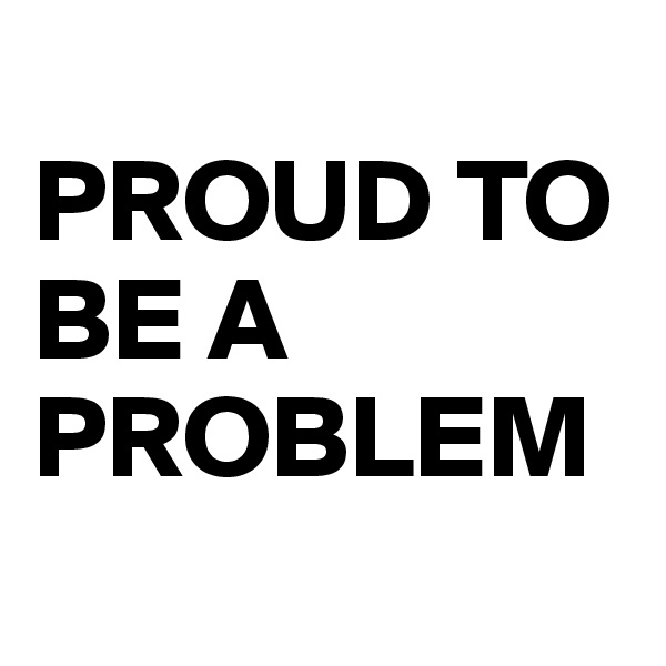 
PROUD TO BE A PROBLEM
