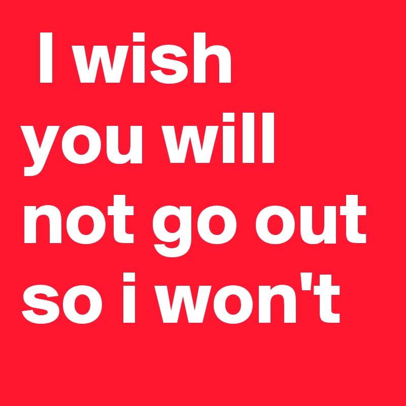  I wish you will not go out so i won't