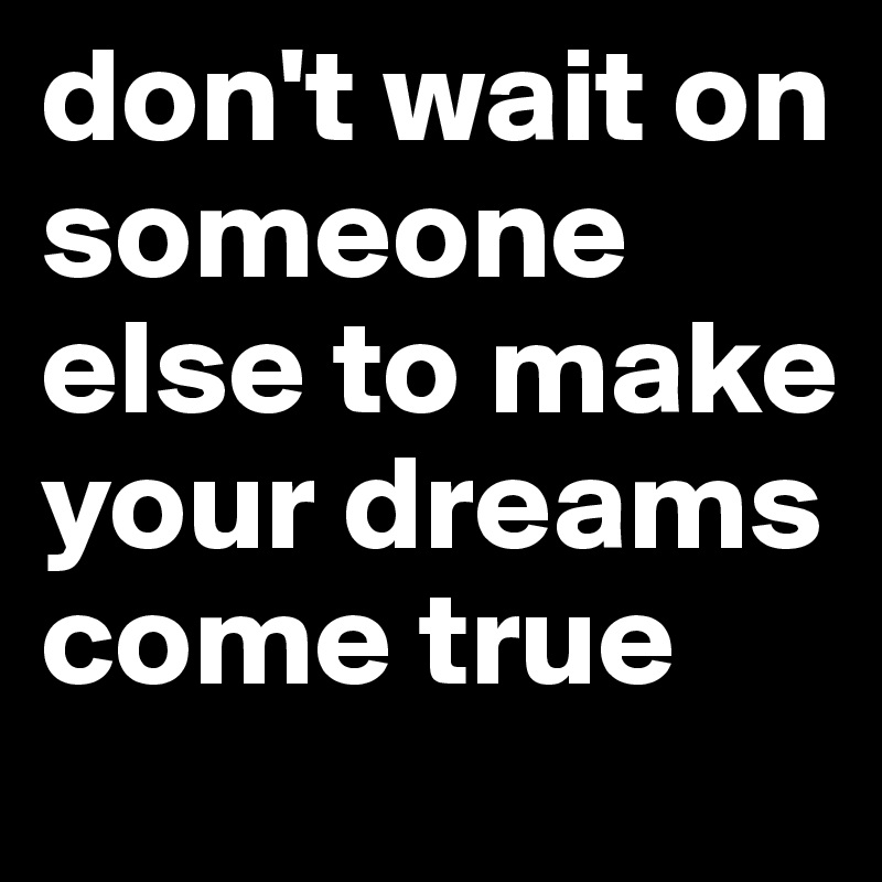 don't wait on someone else to make your dreams come true
