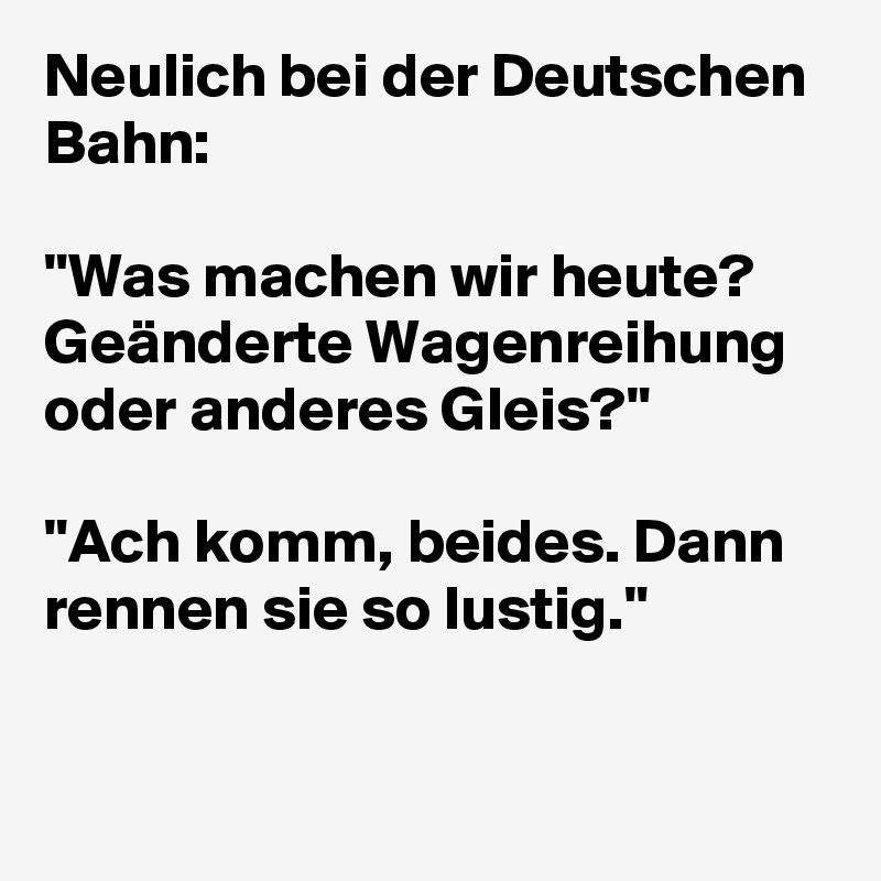 Neulich bei der Deutschen Bahn:

"Was machen wir heute? Geänderte Wagenreihung oder anderes Gleis?"

"Ach komm, beides. Dann rennen sie so lustig."