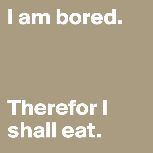 I am bored.



Therefor I shall eat.